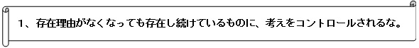 １、	存在理由がなくなっても存在し続けているものに、考えをコントロールされるな。